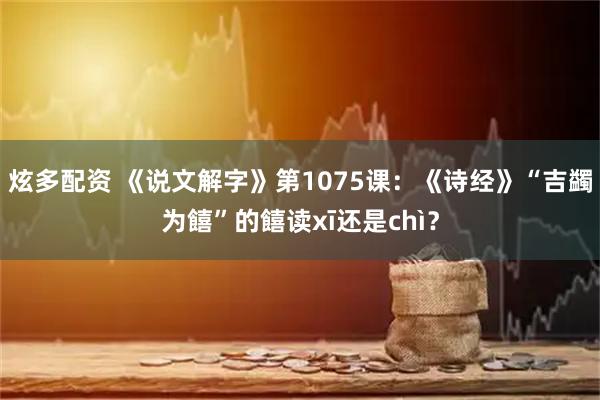 炫多配资 《说文解字》第1075课：《诗经》“吉蠲为饎”的饎读xī还是chì？