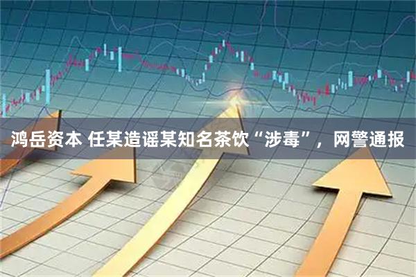 鸿岳资本 任某造谣某知名茶饮“涉毒”，网警通报