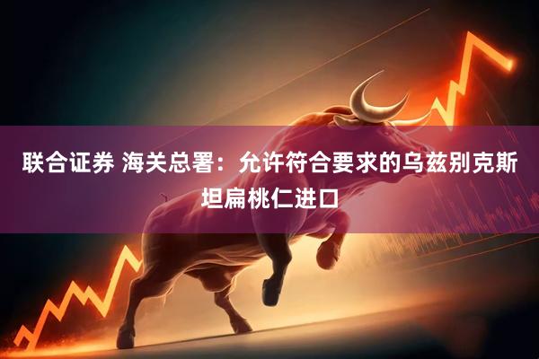 联合证券 海关总署：允许符合要求的乌兹别克斯坦扁桃仁进口