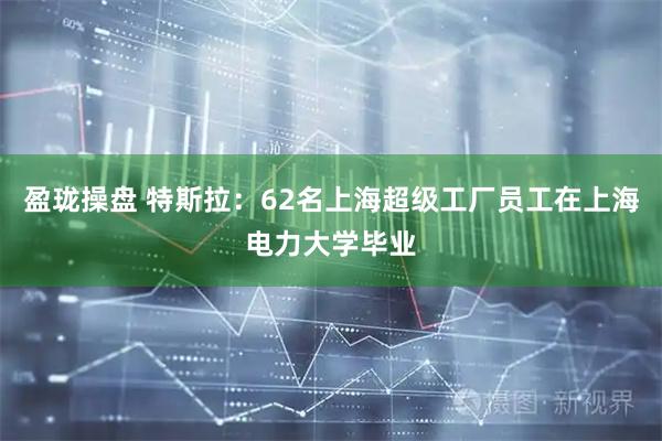 盈珑操盘 特斯拉：62名上海超级工厂员工在上海电力大学毕业
