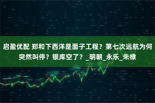 启盈优配 郑和下西洋是面子工程？第七次远航为何突然叫停？银库空了？_明朝_永乐_朱棣