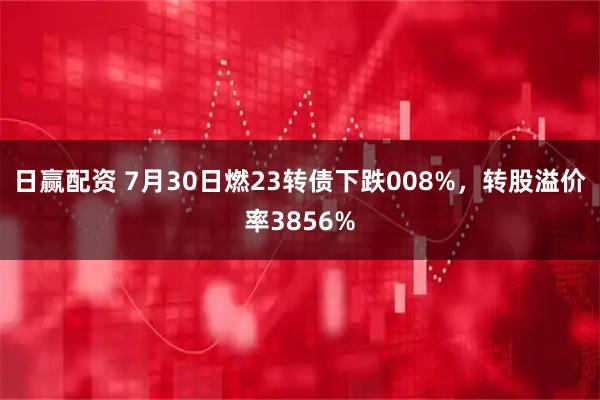 日赢配资 7月30日燃23转债下跌008%，转股溢价率3856%
