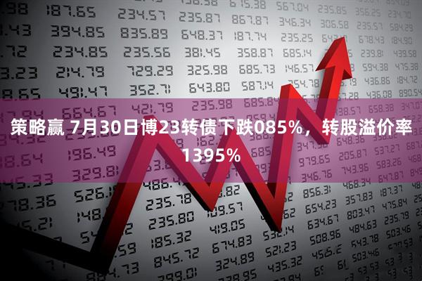 策略赢 7月30日博23转债下跌085%，转股溢价率1395%