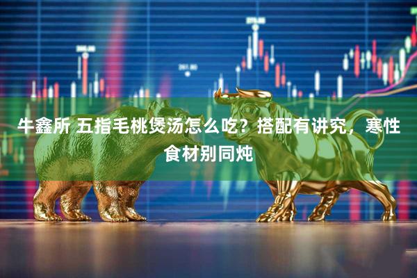 牛鑫所 五指毛桃煲汤怎么吃？搭配有讲究，寒性食材别同炖