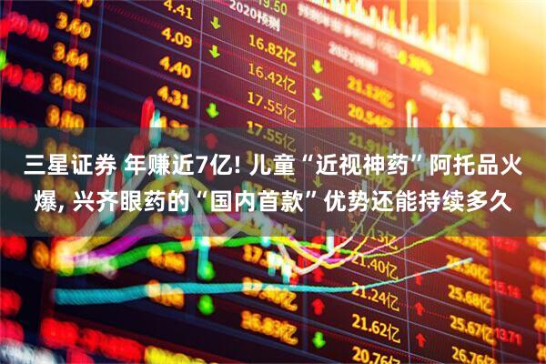 三星证券 年赚近7亿! 儿童“近视神药”阿托品火爆, 兴齐眼药的“国内首款”优势还能持续多久