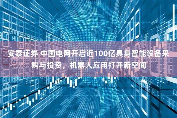 安泰证券 中国电网开启近100亿具身智能设备采购与投资，机器人应用打开新空间
