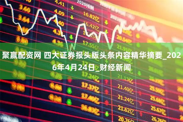 聚赢配资网 四大证券报头版头条内容精华摘要_2026年4月24日_财经新闻