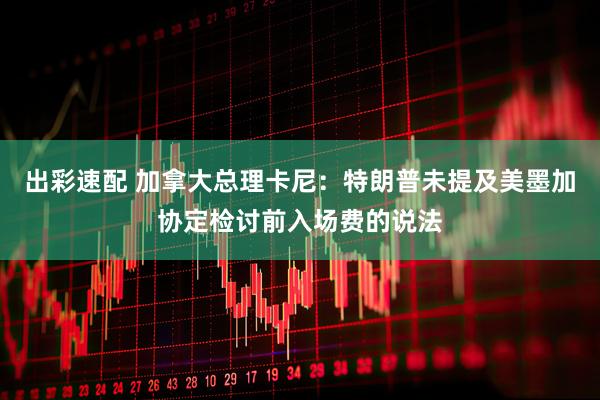 出彩速配 加拿大总理卡尼：特朗普未提及美墨加协定检讨前入场费的说法