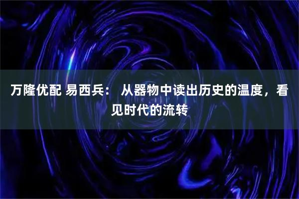 万隆优配 易西兵： 从器物中读出历史的温度，看见时代的流转
