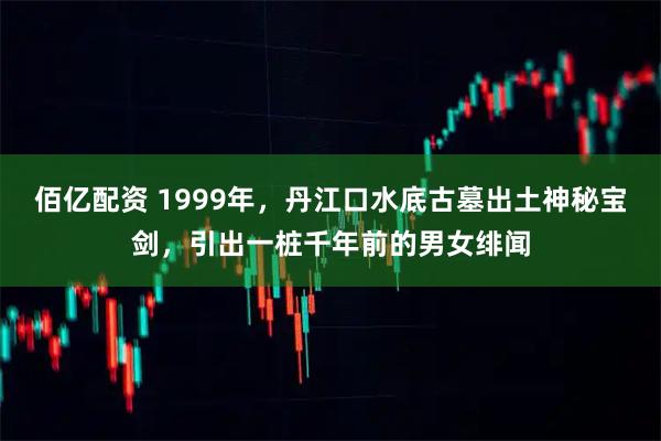 佰亿配资 1999年，丹江口水底古墓出土神秘宝剑，引出一桩千年前的男女绯闻