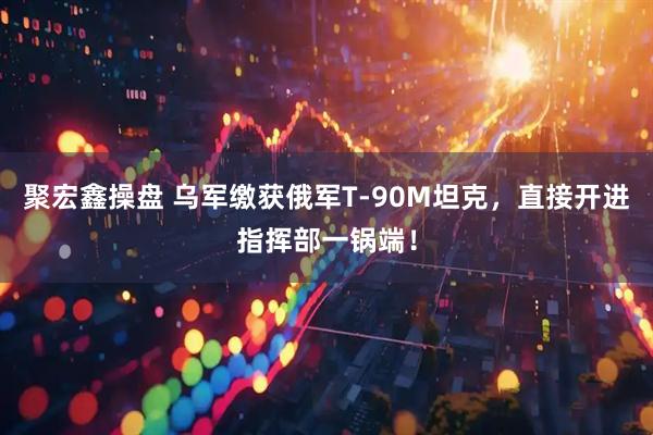 聚宏鑫操盘 乌军缴获俄军T-90M坦克，直接开进指挥部一锅端！