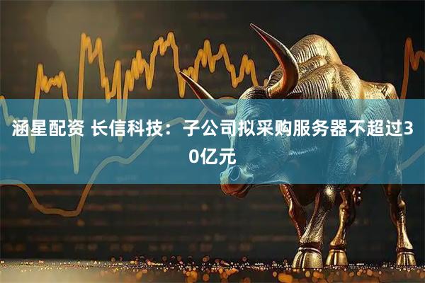 涵星配资 长信科技：子公司拟采购服务器不超过30亿元