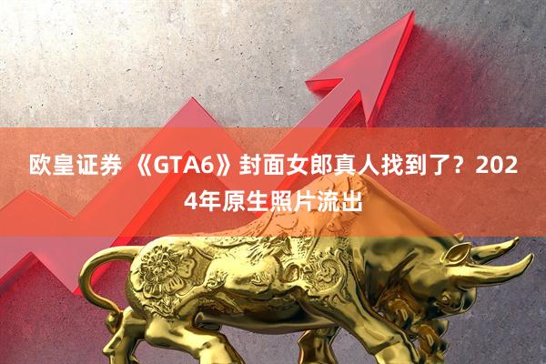 欧皇证券 《GTA6》封面女郎真人找到了？2024年原生照片流出